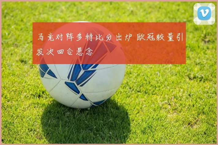马竞对阵多特比分出炉 欧冠较量引发次回合悬念