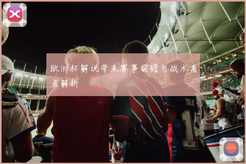 欧洲杯解说带来赛事前瞻与战术看点解析
