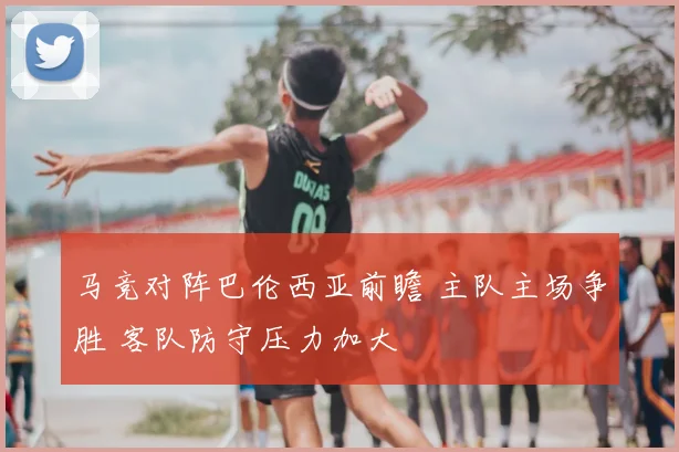 马竞对阵巴伦西亚前瞻 主队主场争胜 客队防守压力加大