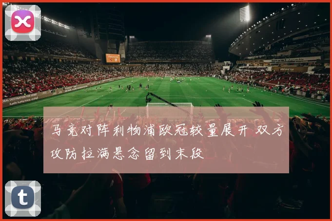 马竞对阵利物浦欧冠较量展开 双方攻防拉满悬念留到末段
