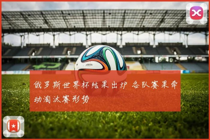 俄罗斯世界杯结果出炉 各队赛果牵动淘汰赛形势