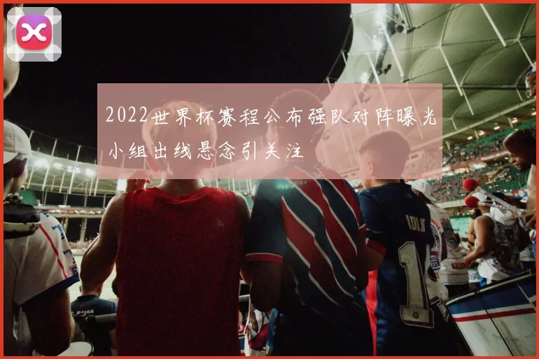 2022世界杯赛程公布强队对阵曝光小组出线悬念引关注