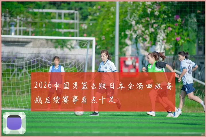 2026中国男篮击败日本全场回放 备战后续赛事看点十足