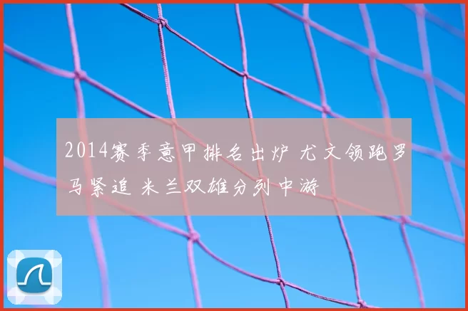 2014赛季意甲排名出炉 尤文领跑罗马紧追 米兰双雄分列中游