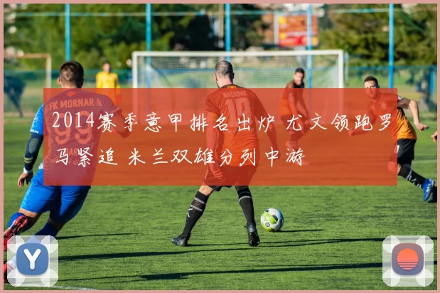 2014赛季意甲排名出炉 尤文领跑罗马紧追 米兰双雄分列中游