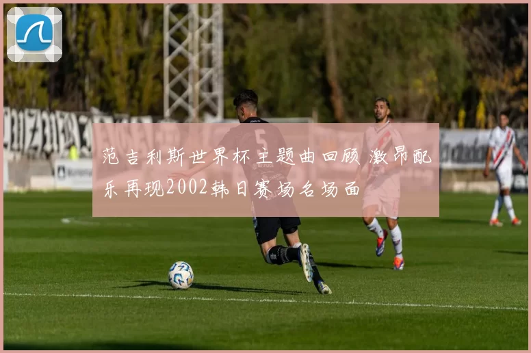 范吉利斯世界杯主题曲回顾 激昂配乐再现2002韩日赛场名场面