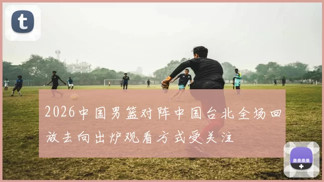 2026中国男篮对阵中国台北全场回放去向出炉观看方式受关注