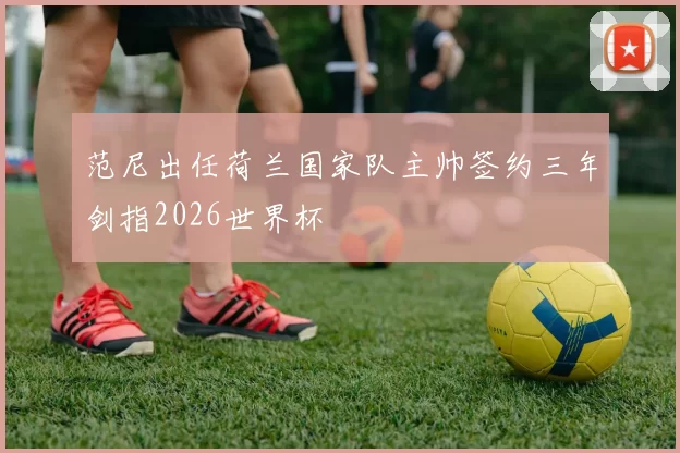 范尼出任荷兰国家队主帅签约三年剑指2026世界杯