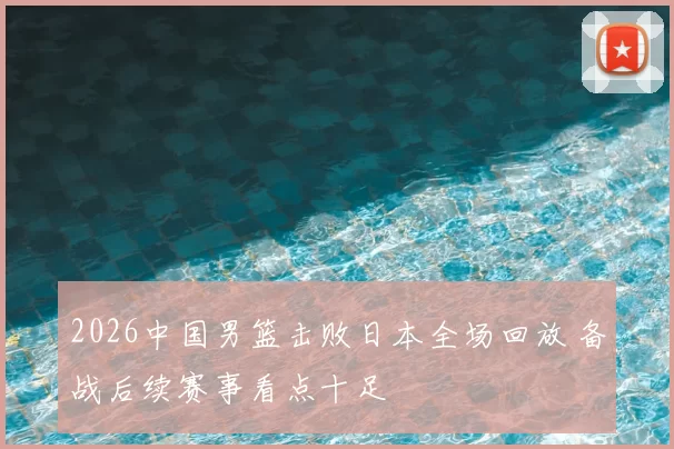 2026中国男篮击败日本全场回放 备战后续赛事看点十足