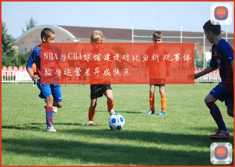 NBA与CBA球馆建设对比分析 观赛体验与运营差异成焦点