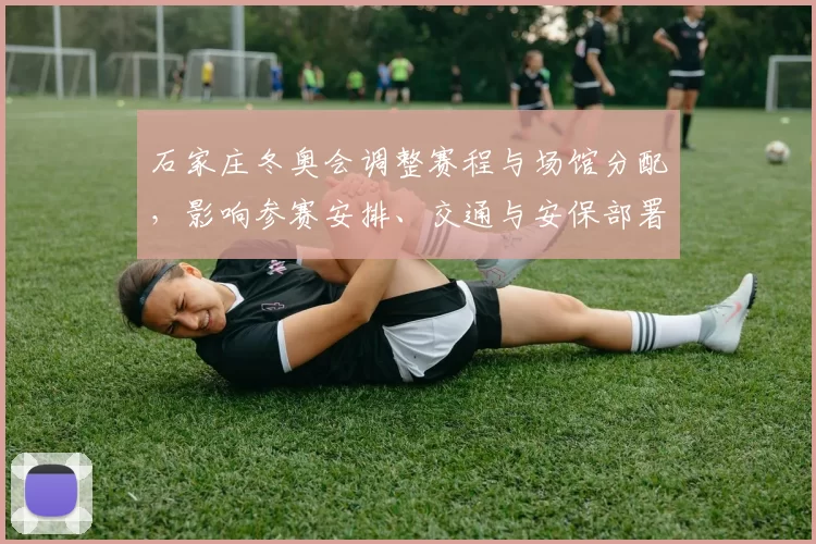 石家庄冬奥会调整赛程与场馆分配，影响参赛安排、交通与安保部署