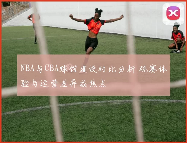 NBA与CBA球馆建设对比分析 观赛体验与运营差异成焦点